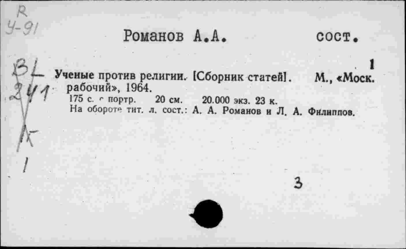 ﻿я
9-9/
Романов А.А.
сост.
j&A Г
Ученые против религии. [Сборник статей!, рабочий», 1964.
175 с. г портр. 20 см. 20.000 экз. 23 к.
На обороте тит. л. сост.: А. А. Романов и Л. А.
. 1
М., «Моск.
Филиппов.
3